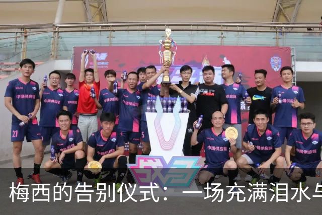 梅西的告别仪式：一场充满泪水与欢笑的足球盛宴